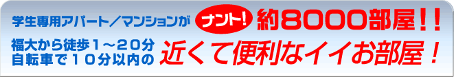 学生専用アパート／マンションがナント！約８０００部屋！！ 福大から徒歩１?２０分自転車で１０分以内の近くて便利なイイお部屋！