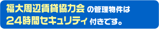 福大周辺賃貸協力会の管理物件は２４時間セキュリティ付きです。