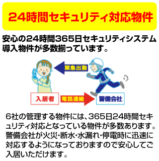 24時間セキュリティ対応物件
安心の24時間365日セキュリティシステム導入物件が多数揃っています。
6社の管理する物件には、365日24時間セキュリティ対応となっている物件が多数あります。警備会社が火災・断水・水漏れ・停電時に迅速に対応するようになっておりますので安心してご入居いただけます。