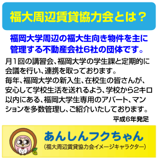 福大周辺賃貸協力会とは？
福岡大学周辺の福大生向き物件を主に管理する不動産会社6社の団体です。
月1回の講習会、福岡大学の学生課と定期的に会議を行い、連携を取っております。
毎年、福岡大学の新入生、在校生の皆さんが、安心して学校生活を送れるよう、学校から2キロ以内にある、福岡大学生専用のアパート、マン
ションを多数管理し、ご紹介いたしております。
平成6年発足